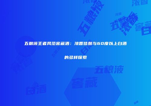 五粮液王者风范窖藏酒：浓香佳酿与60度以上白酒的多样探索