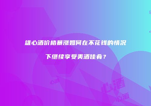 雄心酒价格暴涨如何在不花钱的情况下继续享受美酒佳肴？