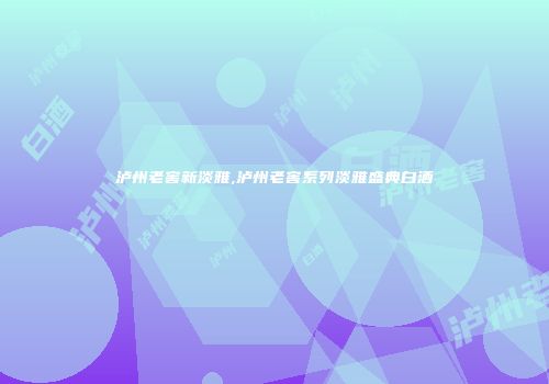 泸州老窖新淡雅,泸州老窖系列淡雅盛典白酒