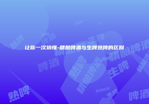 让你一次搞懂-精酿啤酒与生啤熟啤的区别