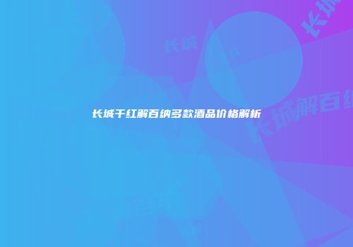 长城干红解百纳多款酒品价格解析