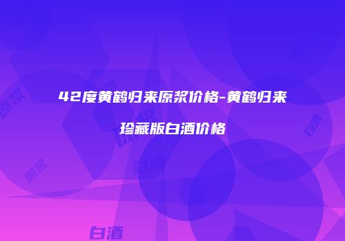 42度黄鹤归来原浆价格-黄鹤归来珍藏版白酒价格