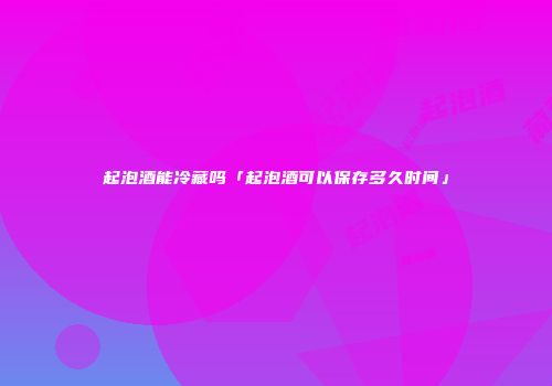 起泡酒能冷藏吗「起泡酒可以保存多久时间」