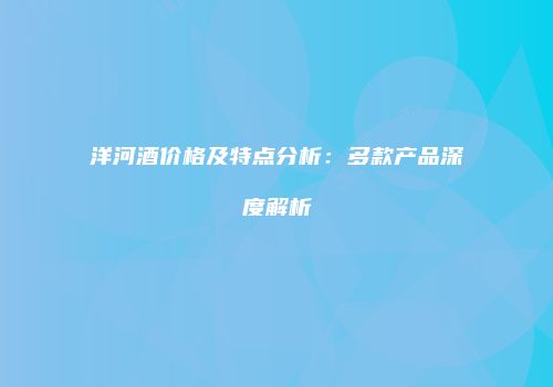 洋河酒价格及特点分析：多款产品深度解析