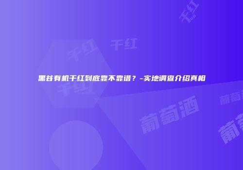 黑谷有机干红到底靠不靠谱？-实地调查介绍真相