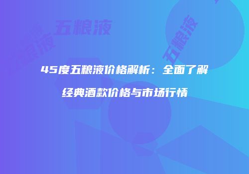 45度五粮液价格解析：全面了解经典酒款价格与市场行情