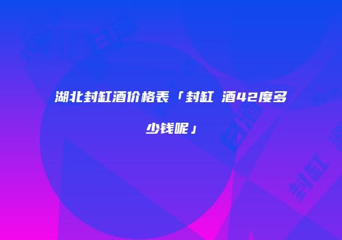 湖北封缸酒价格表「封缸涢酒42度多少钱呢」