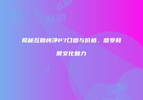 揭秘互助纯净P7口感与价格，感受和顺文化魅力