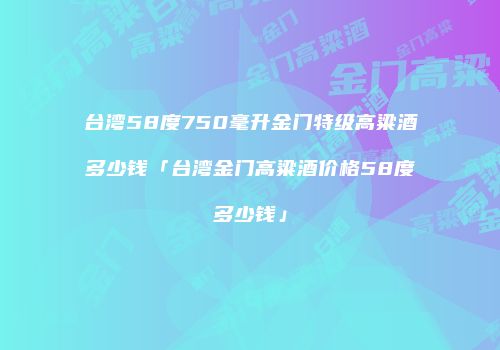 台湾58度750毫升金门特级高粱酒多少钱「台湾金门高粱酒价格58度多少钱」