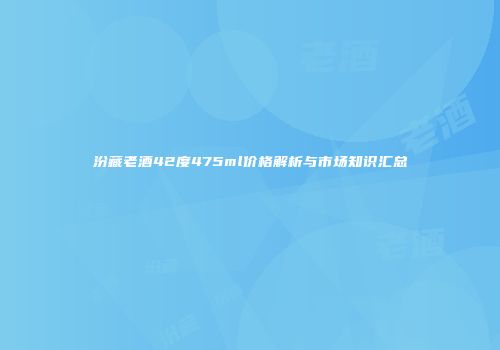 汾藏老酒42度475ml价格解析与市场知识汇总