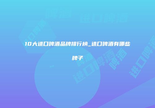 10大进口啤酒品牌排行榜_进口啤酒有哪些牌子