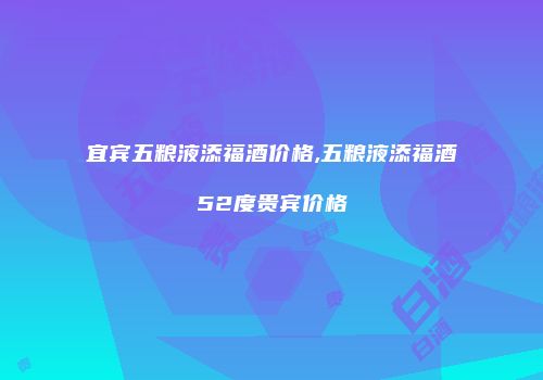 宜宾五粮液添福酒价格,五粮液添福酒52度贵宾价格