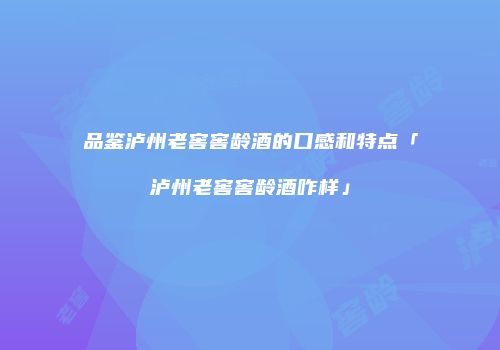 品鉴泸州老窖窖龄酒的口感和特点「泸州老窖窖龄酒咋样」