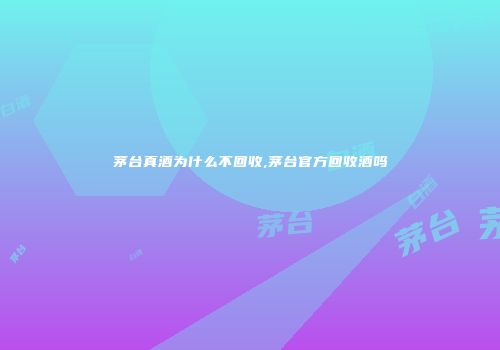 茅台真酒为什么不回收,茅台官方回收酒吗