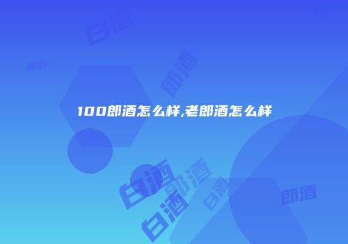 100郎酒怎么样,老郎酒怎么样