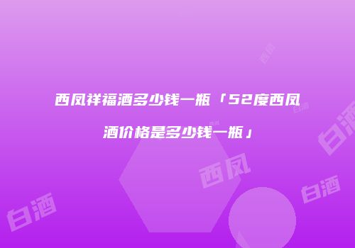 西凤祥福酒多少钱一瓶「52度西凤酒价格是多少钱一瓶」