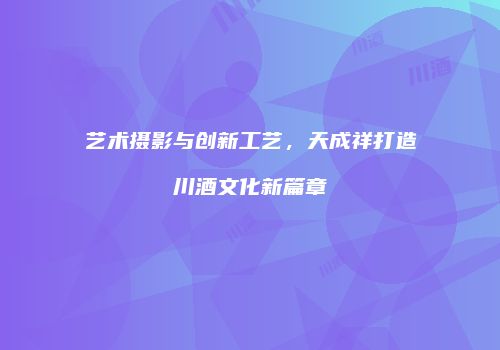 艺术摄影与创新工艺，天成祥打造川酒文化新篇章