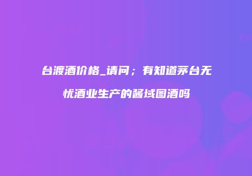台渡酒价格_请问；有知道茅台无忧酒业生产的酱域图酒吗