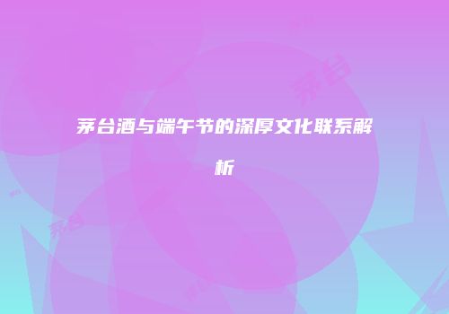 茅台酒与端午节的深厚文化联系解析