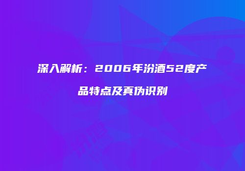 深入解析：2006年汾酒52度产品特点及真伪识别