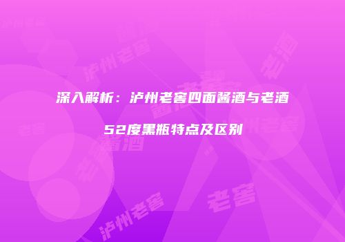 深入解析：泸州老窖四面酱酒与老酒52度黑瓶特点及区别
