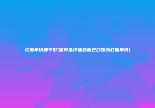红酒年份哪个好(如何选择适合自己口味的红酒年份)