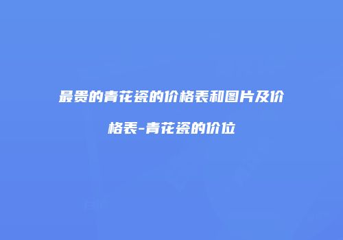 最贵的青花瓷的价格表和图片及价格表-青花瓷的价位