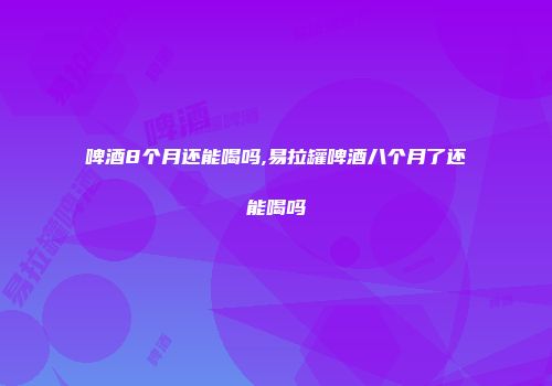 啤酒8个月还能喝吗,易拉罐啤酒八个月了还能喝吗