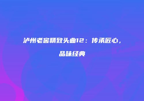 泸州老窖精致头曲12：传承匠心，品味经典