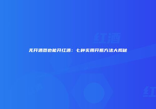 无开酒器也能开红酒：七种实用开瓶方法大揭秘