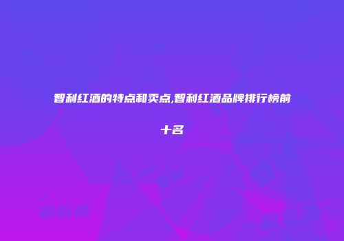 智利红酒的特点和卖点,智利红酒品牌排行榜前十名