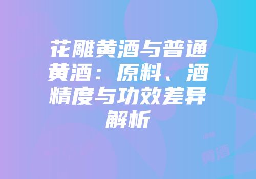 花雕黄酒与普通黄酒：原料、酒精度与功效差异解析