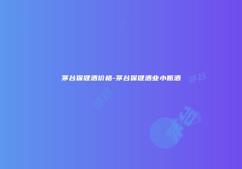 茅台保健酒价格-茅台保健酒业小瓶酒