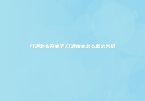 红酒怎么开塞子,红酒木塞怎么取出妙招