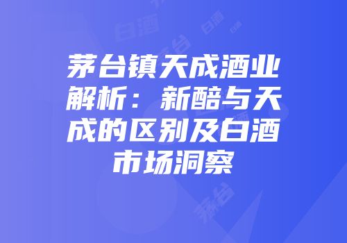 茅台镇天成酒业解析：新醅与天成的区别及白酒市场洞察