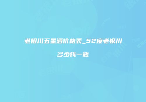 老银川五星酒价格表_52度老银川多少钱一瓶