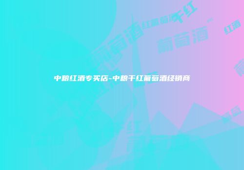中粮红酒专买店-中粮干红葡萄酒经销商