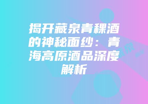 揭开藏泉青稞酒的神秘面纱：青海高原酒品深度解析