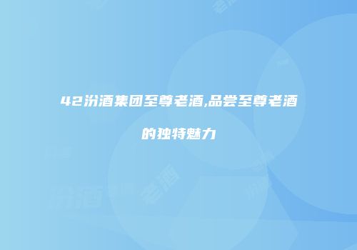 42汾酒集团至尊老酒,品尝至尊老酒的独特魅力