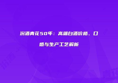 汾酒青花50年：高端白酒价格、口感与生产工艺解析