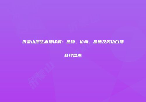 沂蒙山原生态酒详解：品牌、价格、品质及周边白酒品牌盘点