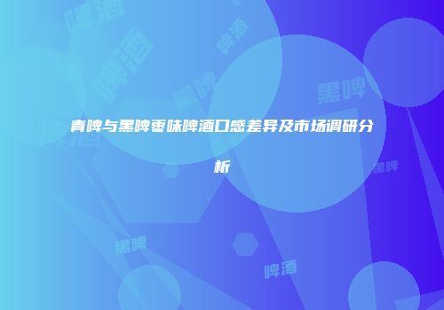 青啤与黑啤枣味啤酒口感差异及市场调研分析