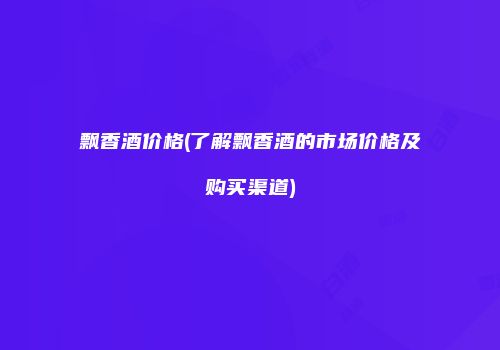 飘香酒价格(了解飘香酒的市场价格及购买渠道)
