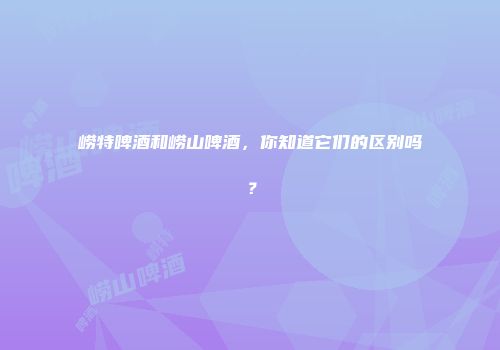 崂特啤酒和崂山啤酒，你知道它们的区别吗？