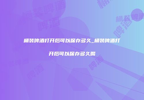 桶装啤酒打开后可以保存多久_桶装啤酒打开后可以保存多久喝
