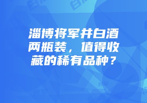 淄博将军井白酒两瓶装，值得收藏的稀有品种？
