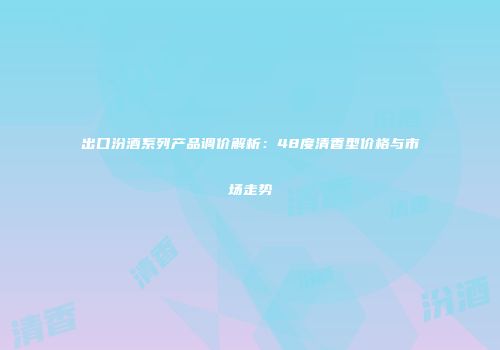 出口汾酒系列产品调价解析：48度清香型价格与市场走势