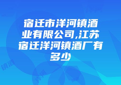 宿迁市洋河镇酒业有限公司,江苏宿迁洋河镇酒厂有多少