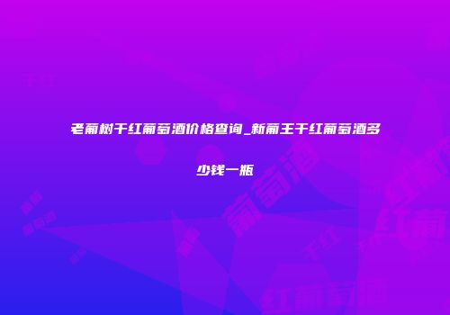 老葡树干红葡萄酒价格查询_新葡王干红葡萄酒多少钱一瓶