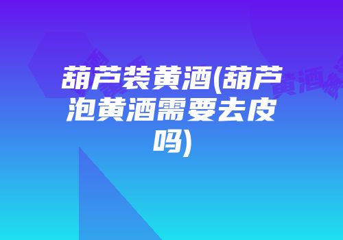 葫芦装黄酒(葫芦泡黄酒需要去皮吗)